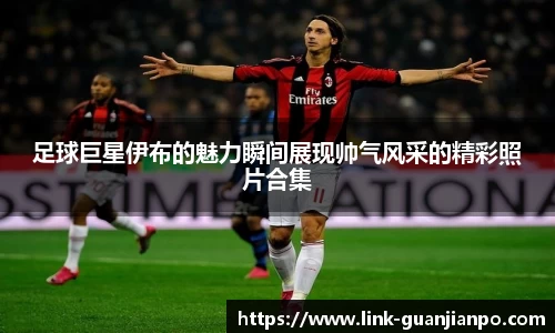 足球巨星伊布的魅力瞬间展现帅气风采的精彩照片合集